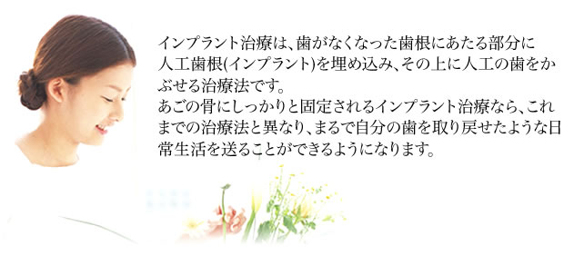 インプラント治療は、歯がなくなった歯根にあたる部分に人工歯根（インプラント）を埋め込み、その上に人工の歯をかぶせる治療法です。あごの骨にしっかりと固定されるインプラント治療なら、これまでの治療法と異なり、まるで自分の歯を取り戻せたような日常生活を送ることができるようになります。