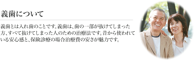 義歯について　義歯とは入れ歯のことです。義歯は、歯の一部が抜けてしまった方、すべて抜けてしまった人のための治療法です。昔から使われている安心感と、治療費の安さが魅力です。