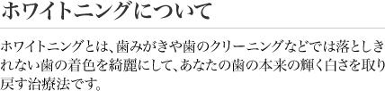 ホワイトニングについて　ホワイトニングとは、歯みがきや歯のクリーニングなどでは落としきれない歯の着色を綺麗にして、あなたの歯の本来の輝く白さを取り戻す治療法です。